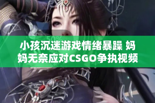 小孩沉迷游戏情绪暴躁 妈妈无奈应对CSGO争执视频揭秘