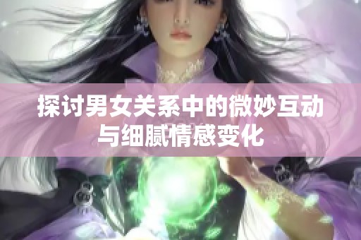 探讨男女关系中的微妙互动与细腻情感变化