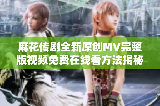 麻花传剧全新原创MV完整版视频免费在线看方法揭秘