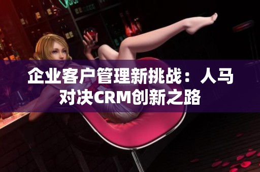 企业客户管理新挑战：人马对决CRM创新之路