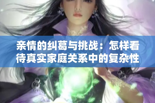 亲情的纠葛与挑战：怎样看待真实家庭关系中的复杂性