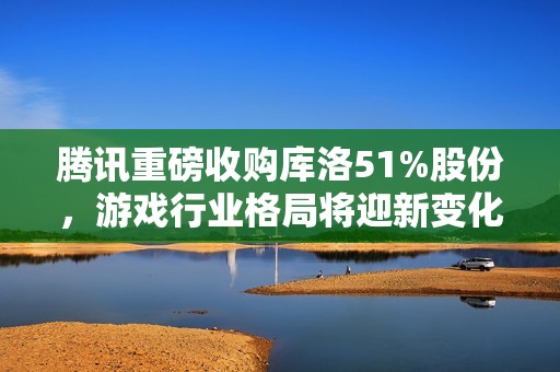 腾讯重磅收购库洛51%股份，游戏行业格局将迎新变化