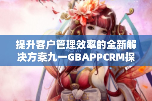 提升客户管理效率的全新解决方案九一GBAPPCRM探秘