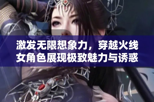 激发无限想象力，穿越火线女角色展现极致魅力与诱惑之美