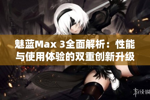 魅蓝Max 3全面解析：性能与使用体验的双重创新升级