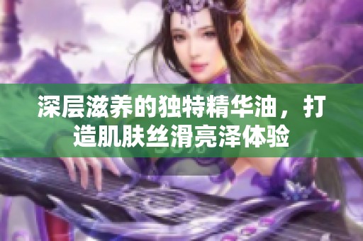 深层滋养的独特精华油，打造肌肤丝滑亮泽体验