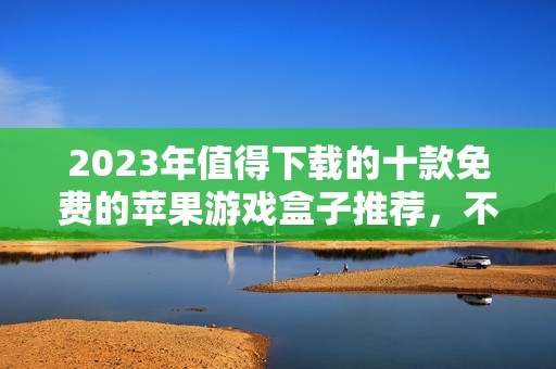 2023年值得下载的十款免费的苹果游戏盒子推荐，不花钱畅玩精彩游戏