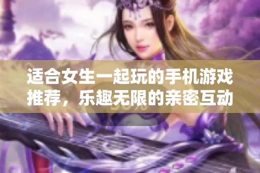 适合女生一起玩的手机游戏推荐，乐趣无限的亲密互动体验