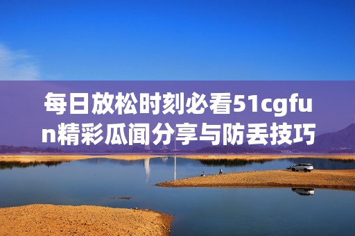 每日放松时刻必看51cgfun精彩瓜闻分享与防丢技巧