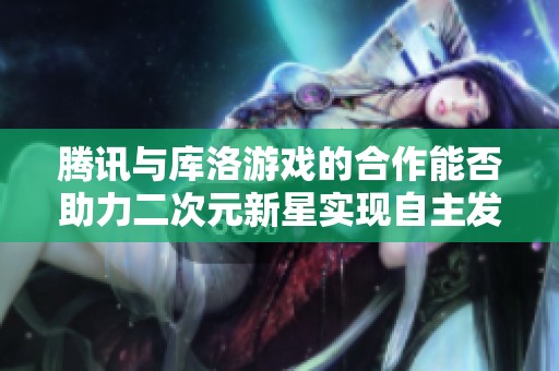 腾讯与库洛游戏的合作能否助力二次元新星实现自主发展？