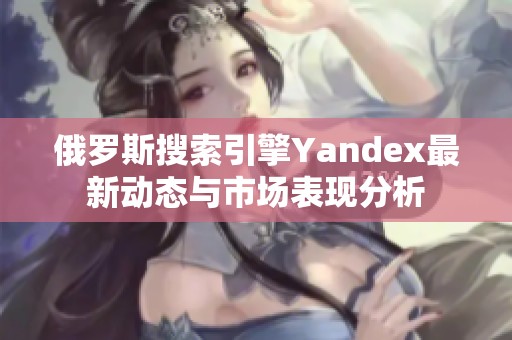 俄罗斯搜索引擎Yandex最新动态与市场表现分析